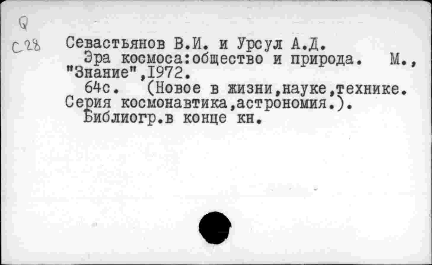 ﻿Севастьянов В.И. и Урсул А.Д.
Эра космоса:общество и природа. М. "Знание",1972.
64с. (Новое в жизни,науке»технике. Серия космонавтика »астрономия.).
Библиогр.в конце кн.